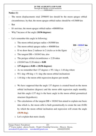 IN THE ALMIGHTY GOD NAME
Through the Mother of God mediation
I do this research
Gerges Francis Tawadrous/
2nd
Course student – physics Faculty – People's Friendship University – Moscow –Russia..
mrwaheid1@yahoo.com mrwaheid@gmail.com +201022532292
221
Notice (1)
- The moon displacements total 2598693 km should be the moon apogee orbital
circumference, by that, the moon apogee orbital radius should be =413600 km
- But
- It's not true, the moon apogee orbital radius =406000 km
- Why? because of the angle (10.96 degrees)
- Let's remember this angle in following:
o The moon orbital perigee radius =363000 km
o The moon orbital apogee radius = 406000 km
o If we draw these 2 radiuses in 2 circles as in the figure
o The tangent DB = 181843 km, also
o The perigee orbital circumference = 2.28 mkm
o (181843 km /2.28 mkm) = 0.08
o 137 degrees x 0.08 = (10.96 degrees)
o As we remember that 137 degrees = 95.1 deg x 1.44 deg where
o 95.1 deg =90 deg + 5.1 deg (the moon orbital inclination)
o 1.44 deg = the moon orbit regression degrees per month.
o We have supposed that the angle 137 degrees is created based on the moon
orbital inclination (degrees) and the moon orbit regression angle monthly.
And this angle (137 deg) is the basic angle in the moon orbital geometrical
structure (hypothesis).
o The calculations of the tangent DB = 181843 km aimed to explain one basic
idea which is, the moon orbit is built geometrically to create the rate (0.08)
by which the moon orbital inclination and regression will create the angle
(10.96 deg).
o Let's explain that more clearly
 
