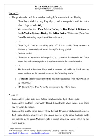 IN THE ALMIGHTY GOD NAME
Through the Mother of God mediation
I do this research
Gerges Francis Tawadrous/
2nd
Course student – physics Faculty – People's Friendship University – Moscow –Russia..
mrwaheid1@yahoo.com mrwaheid@gmail.com +201022532292
223
Notice (2)
- The previous data still have another reading let's summarize it in following:
o Pluto day period is a very long day period in comparison with the outer
planets days periods, Why?
o We notice also that, Pluto Moves During Its Day Period A Distance =
Earth Motion Distance During Earth Day Period. That means, Pluto Day
Period be extending to perform this requirement.
o i.e.
o Pluto Day Period be extending to be 153.3 h to enable Pluto to move a
distance = Earth motion distance during Earth day period.
o Because of that,
o Pluto day period (and rotation period) be created as functions in the Earth
moon day and rotation periods as we have seen in the data discussion.
o i.e.
o The interaction between Pluto motion on one side with the Earth and its
moon motions on the other side caused the following results:
o (1st
Result) the moon apogee orbital radius be decreased from 413600 km to
be 406000 km
o (2nd
Result) Pluto Day Period be extending to be =153.3 days.
Notice (3)
- Uranus effect is the main force behind the changes for the 2 planets data.
- Uranus effect on Pluto is proved by Planet 8 days Cycle where Uranus uses Pluto
day period in its motion.
- Uranus effect on the moon is proved by the fact, Uranus orbital circumference =
19.2 Earth orbital circumference. The moon moves a cycle called Metonic cycle
and extends for 19 years. Metonic Cycle is caused almost by Uranus effect on the
moon motion.
 