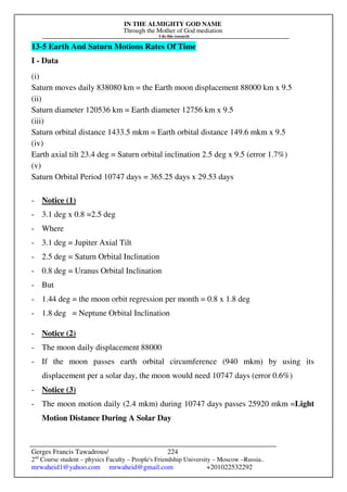 IN THE ALMIGHTY GOD NAME
Through the Mother of God mediation
I do this research
Gerges Francis Tawadrous/
2nd
Course student – physics Faculty – People's Friendship University – Moscow –Russia..
mrwaheid1@yahoo.com mrwaheid@gmail.com +201022532292
224
13-5 Earth And Saturn Motions Rates Of Time
I - Data
(i)
Saturn moves daily 838080 km = the Earth moon displacement 88000 km x 9.5
(ii)
Saturn diameter 120536 km = Earth diameter 12756 km x 9.5
(iii)
Saturn orbital distance 1433.5 mkm = Earth orbital distance 149.6 mkm x 9.5
(iv)
Earth axial tilt 23.4 deg = Saturn orbital inclination 2.5 deg x 9.5 (error 1.7%)
(v)
Saturn Orbital Period 10747 days = 365.25 days x 29.53 days
- Notice (1)
- 3.1 deg x 0.8 =2.5 deg
- Where
- 3.1 deg = Jupiter Axial Tilt
- 2.5 deg = Saturn Orbital Inclination
- 0.8 deg = Uranus Orbital Inclination
- But
- 1.44 deg = the moon orbit regression per month = 0.8 x 1.8 deg
- 1.8 deg = Neptune Orbital Inclination
- Notice (2)
- The moon daily displacement 88000
- If the moon passes earth orbital circumference (940 mkm) by using its
displacement per a solar day, the moon would need 10747 days (error 0.6%)
- Notice (3)
- The moon motion daily (2.4 mkm) during 10747 days passes 25920 mkm =Light
Motion Distance During A Solar Day
 