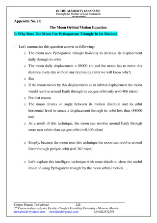 IN THE ALMIGHTY GOD NAME
Through the Mother of God mediation
I do this research
Gerges Francis Tawadrous/
2nd
Course student – physics Faculty – People's Friendship University – Moscow –Russia..
mrwaheid1@yahoo.com mrwaheid@gmail.com +201022532292
225
Appendix No. (1)
The Moon Orbital Motion Equation
I- Why Does The Moon Use Pythagorean Triangle In Its Motion?
- Let's summarize this question answer in following:
o The moon uses Pythagorean triangle basically to decrease its displacement
daily through its orbit
o The moon daily displacement = 88000 km and the moon has to move this
distance every day without any decreasing (later we will know why!)
o But
o If the moon moves by this displacement as its orbital displacement the moon
would revolve around Earth through its apogee orbit only (r=0.406 mkm)
o For that reason
o The moon creates an angle between its motion direction and its orbit
horizontal level to create a displacement through its orbit less than (88000
km)
o As a result of this technique, the moon can revolve around Earth through
more near orbits than apogee orbit (r=0.406 mkm)
o Simply, because the moon uses this technique the moon can revolve around
Earth through perigee orbit (r=0.363 mkm)
o Let's explain this intelligent technique with some details to show the useful
result of using Pythagorean triangle by the moon orbital motion….
 