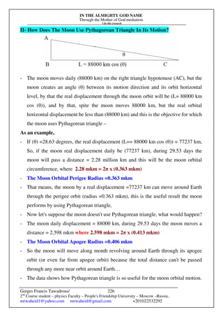 IN THE ALMIGHTY GOD NAME
Through the Mother of God mediation
I do this research
Gerges Francis Tawadrous/
2nd
Course student – physics Faculty – People's Friendship University – Moscow –Russia..
mrwaheid1@yahoo.com mrwaheid@gmail.com +201022532292
226
II- How Does The Moon Use Pythagorean Triangle In Its Motion?
- The moon moves daily (88000 km) on the right triangle hypotenuse (AC), but the
moon creates an angle (θ) between its motion direction and its orbit horizontal
level, by that the real displacement through the moon orbit will be (L= 88000 km
cos (θ)), and by that, spite the moon moves 88000 km, but the real orbital
horizontal displacement be less than (88000 km) and this is the objective for which
the moon uses Pythagorean triangle –
As an example,
- If (θ) =28.63 degrees, the real displacement (L== 88000 km cos (θ)) = 77237 km,
So, if the moon real displacement daily be (77237 km), during 29.53 days the
moon will pass a distance = 2.28 million km and this will be the moon orbital
circumference, where 2.28 mkm = 2π x (0.363 mkm)
- The Moon Orbital Perigee Radius =0.363 mkm
- That means, the moon by a real displacement =77237 km can move around Earth
through the perigee orbit (radius =0.363 mkm), this is the useful result the moon
performs by using Pythagorean triangle,
- Now let's suppose the moon doesn't use Pythagorean triangle, what would happen?
- The moon daily displacement = 88000 km, during 29.53 days the moon moves a
distance = 2.598 mkm where 2.598 mkm = 2π x (0.413 mkm)
- The Moon Orbital Apogee Radius =0.406 mkm
- So the moon will move along month revolving around Earth through its apogee
orbit (or even far from apogee orbit) because the total distance can't be passed
through any more near orbit around Earth…
- The data shows how Pythagorean triangle is so useful for the moon orbital motion.
 