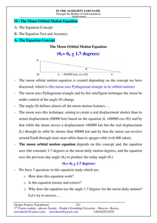 IN THE ALMIGHTY GOD NAME
Through the Mother of God mediation
I do this research
Gerges Francis Tawadrous/
2nd
Course student – physics Faculty – People's Friendship University – Moscow –Russia..
mrwaheid1@yahoo.com mrwaheid@gmail.com +201022532292
231
IV- The Moon Orbital Motion Equation
A- The Equation Concept
B- The Equation Test and Accuracy
A- The Equation Concept
The Moon Orbital Motion Equation
(θ1= θ0 + 1.7 degrees)
- The moon orbital motion equation is created depending on the concept we have
discussed, which is (the moon uses Pythagorean triangle in its orbital motion)
- The moon uses Pythagorean triangle and by this intelligent technique the moon be
under control of the angle (θ) change
- The angle (θ) defines almost all the moon motion features.…
- The moon uses this technique, aiming to create a real displacement shorter than its
actual displacement (88000 km) based on the equation (L =88000 cos (θ)) and by
that while the moon moves a displacement =88000 km but the real displacement
(L) through its orbit be shorter than 88000 km and by that the moon can revolve
around Earth through more near orbits than its apogee orbit (r=0.406 mkm).
- The moon orbital motion equation depends on this concept and, the equation
uses (the constant) 1.7 degrees as the moon daily motion degrees, and the equation
uses the previous day angle (θ0) to produce the today angle (θ1)
(θ1= θ0 + 1.7 degrees)
- We have 3 questions in this equation study which are:
o How does this equation work?
o Is this equation trustee and correct?
o Why does the equation use the angle 1.7 degrees for the moon daily motion?
Let's try to answer….
 