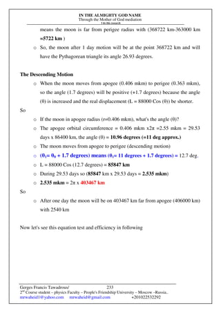 IN THE ALMIGHTY GOD NAME
Through the Mother of God mediation
I do this research
Gerges Francis Tawadrous/
2nd
Course student – physics Faculty – People's Friendship University – Moscow –Russia..
mrwaheid1@yahoo.com mrwaheid@gmail.com +201022532292
233
means the moon is far from perigee radius with (368722 km-363000 km
=5722 km )
o So, the moon after 1 day motion will be at the point 368722 km and will
have the Pythagorean triangle its angle 26.93 degrees.
The Descending Motion
o When the moon moves from apogee (0.406 mkm) to perigee (0.363 mkm),
so the angle (1.7 degrees) will be positive (+1.7 degrees) because the angle
(θ) is increased and the real displacement (L = 88000 Cos (θ)) be shorter.
So
o If the moon in apogee radius (r=0.406 mkm), what's the angle (θ)?
o The apogee orbital circumference = 0.406 mkm x2π =2.55 mkm = 29.53
days x 86400 km, the angle (θ) = 10.96 degrees (=11 deg approx.)
o The moon moves from apogee to perigee (descending motion)
o (θ1= θ0 + 1.7 degrees) means (θ1= 11 degrees + 1.7 degrees) = 12.7 deg.
o L = 88000 Cos (12.7 degrees) = 85847 km
o During 29.53 days so (85847 km x 29.53 days = 2.535 mkm)
o 2.535 mkm = 2π x 403467 km
So
o After one day the moon will be on 403467 km far from apogee (406000 km)
with 2540 km
Now let's see this equation test and efficiency in following
 