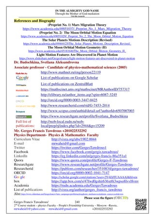 IN THE ALMIGHTY GOD NAME
Through the Mother of God mediation
I do this research
Gerges Francis Tawadrous/
2nd
Course student – physics Faculty – People's Friendship University – Moscow –Russia..
mrwaheid1@yahoo.com mrwaheid@gmail.com +201022532292
240
References and Biography
(Preprint No. 1) Mars Migration Theory
https://www.academia.edu/49051037/_Preprint_No_1_Mars_Migration_Theory
(Preprint No. 2) The Moon Orbital Motion Equation
https://www.academia.edu/49051029/_Preprint_No_2_The_Moon_Orbital_Motion_Equation
The Solar Planets Motions Description (Revised)
https://www.academia.edu/49464125/The_Solar_Planets_Motions_Description_Revised_
The Moon Orbital Motion Geometry (II)
https://www.academia.edu/45181646/The_Moon_Orbital_Motion_Geometry_II_
Light Motion Features Are Discovered in Planet Motion
https://www.slideshare.net/Gergesfrancis/light-motion-features-are-discovered-in-planet-motion
Dr. Budochkina, Svetlana Aleksandrovna
Associate professor - Candidate of physico-mathematical sciences (2005)
http://www.mathnet.ru/eng/person22119
List of publications on Google Scholar
List of publications on ZentralBlatt
https://mathscinet.ams.org/mathscinet/MRAuthorID/757317
http://elibrary.ru/author_items.asp?spin=6087-3245
http://orcid.org/0000-0003-3447-0425
http://www.researcherid.com/rid/G-7453-2014
http://www.scopus.com/authid/detail.url?authorId=6507007003
https://www.researchgate.net/profile/Svetlana_Budochkina
Full list of
publications:
http://web-local.rudn.ru/web-
local/prep/rj/index.php?id=2944p=15209
Mr. Gerges Francis Tawdrous +201022532292
Physics Department- Physics  Mathematics Faculty
Curriculum Vitae http://vixra.org/abs/1902.0044
E-mail mrwaheid@gmail.com
Twitter https://twitter.com/GergesTawdrous1
Facebook https://www.facebook.com/gergis.tawadrous/
Linkedln https://eg.linkedin.com/in/gerges-francis-86a351a1
Quora https://www.quora.com/profile/Gerges-F-Tawdrous
Researchgate https://www.researchgate.net/profile/Gerges-Tawdrous
Researcherid https://publons.com/researcher/3510834/gerges-tawadrous/
ORCID https://orcid.org/0000-0002-1041-7147
Google https://scholar.google.com/citations?user=2Y4ZdTUAAAAJhl=en
box https://app.box.com/s/47fwd0gshir636xt0i3wpso8lvvl8vnv
Academia https://rudn.academia.edu/GergesTawadrous
List of publications http://vixra.org/author/gerges_francis_tawdrous
Also https://www.slideshare.net/Gergesfrancis?utm_campaign=profiletrackingutm_medium=sssiteutm_source=ssslideview
Please scan the figure (ORCID)
 