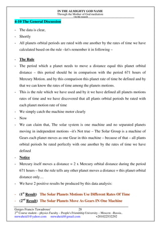 IN THE ALMIGHTY GOD NAME
Through the Mother of God mediation
I do this research
Gerges Francis Tawadrous/
2nd
Course student – physics Faculty – People's Friendship University – Moscow –Russia..
mrwaheid1@yahoo.com mrwaheid@gmail.com +201022532292
28
4-10 The General Discussion
- The data is clear,
- Shortly
- All planets orbital periods are rated with one another by the rates of time we have
calculated based on the rule –let's remember it in following –
- The Rule
- The period which a planet needs to move a distance equal this planet orbital
distance – this period should be in comparison with the period 671 hours of
Mercury Motion. and by this comparison this planet rate of time be defined and by
that we can know the rates of time among the planets motions.
- This is the rule which we have used and by it we have defined all planets motions
rates of time and we have discovered that all plants orbital periods be rated with
each planet motion rate of time
- We simply catch the machine motor clearly
- Now
- We can claim that, The solar system is one machine and no separated planets
moving in independent motions –it's Not true – The Solar Group is a machine of
Gears each planet moves as one Gear in this machine – because of that – all plants
orbital periods be rated perfectly with one another by the rates of time we have
defined
- Notice
- Mercury itself moves a distance = 2 x Mercury orbital distance during the period
671 hours – but the rule tells any other planet moves a distance = this planet orbital
distance only…
- We have 2 positive results be produced by this data analysis:
- (1st
Result) The Solar Planets Motions Use Different Rates Of Time
- (2nd
Result) The Solar Planets Move As Gears IN One Machine
 