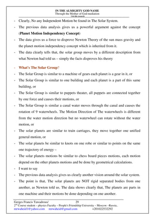 IN THE ALMIGHTY GOD NAME
Through the Mother of God mediation
I do this research
Gerges Francis Tawadrous/
2nd
Course student – physics Faculty – People's Friendship University – Moscow –Russia..
mrwaheid1@yahoo.com mrwaheid@gmail.com +201022532292
29
- Clearly, No any Independent Motion be found in The Solar System.
- The previous data analysis gives us a powerful argument against the concept
(Planet Motion Independency Concept)
- The data gives us a force to disprove Newton Theory of the sun mass gravity and
the planet motion independency concept which is inherited from it.
- The data clearly tells that, the solar group moves by a different description from
what Newton had told us – simply the facts disproves his theory
- What's The Solar Group?
- The Solar Group is similar to a machine of gears each planet is a gear in it, or
- The Solar Group is similar to one building and each planet is a part of this same
building, or
- The Solar Group is similar to puppets theater, all puppets are connected together
by one force and causes their motions, or
- The Solar Group is similar a canal water moves through the canal and causes the
rotation of 9 waterwheels. The Motion Direction of The waterwheels is different
from the water motion direction but no waterwheel can rotate without the water
motion, or
- The solar planets are similar to train carriages, they move together one unified
general motion, or
- The solar planets be similar to knots on one robe or similar to points on the same
one trajectory of energy –
- The solar planets motions be similar to chess board pieces motions, each motion
depend on the other planets motions and be done by geometrical calculations.
- I want to say
- The previous data analysis gives us clearly another vision around the solar system.
- The point is that, The solar planets are NOT rigid separated bodies from one
another, as Newton told us. The data shows clearly that, The planets are parts in
one machine and their motions be done depending on one another.
 