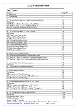 IN THE ALMIGHTY GOD NAME
Through the Mother of God mediation
I do this research
Gerges Francis Tawadrous/
2nd
Course student – physics Faculty – People's Friendship University – Moscow –Russia..
mrwaheid1@yahoo.com mrwaheid@gmail.com +201022532292
3
Paper Contents
Subject Page No.
1- Introduction 5
2- Methodology 8
3- The Solar Planets Motions Use Different Rates Of Time 11
3-1 Preface 11
3-2 The Rule to Define Planet Motion Rate Of Time 12
3-3 The Rule Using for The Solar Planets Motions 13
3-4 How to know if these rates of time are real? 16
4- The Solar Planets Rates Of Time Analysis 18
4-1 Preface 19
4-2 Venus Motion Rate of time 20
4-3 Earth Motion Rate of time 21
4-4 Mars Motion Rate of time 22
4-5 Jupiter Motion Rate of time 23
4-6 Saturn Motion Rate of time 24
4-7 Uranus Motion Rate of time 25
4-8 Neptune Motion Rate of time 26
4-9 Pluto Motion Rate of time 27
4-10 The General Discussion 28
5- Planets Unified General Motion 33
5-1 The Planets Unified General Motion Description 34
5-2 The Solar Planets Motions Are Complementary One Another 36
5-3 The Solar Planets Move An Unified Motion (A Team Motion) 40
6- Jupiter orbital Circumference Analysis 45
6-1 Preface 46
6-2 Jupiter orbital Circumference Analysis 47
7- Jupiter Motion Analysis 61
7-1 Preface 62
7-2 Jupiter Orbital Period Analysis 63
7-3 Jupiter Orbital Circumference More Discussion 71
7-4 Mars Rotation Period Analysis 75
8- Mercury Motion Distance During Its Day Period 86
8-1 Preface 87
8-2 Why Mercury Jupiter Distance =720.7 mkm? 88
8-3 Pluto Motion For A Distance =720.7 mkm 92
8-4 Jupiter Motion In A Comparison With Light Motion 98
9- The Solar System Historical Development 103
9-1 Preface 104
9-2 Mars Migration Theory 106
9-3 Pluto Migration Theory 109
 