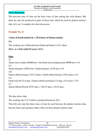 IN THE ALMIGHTY GOD NAME
Through the Mother of God mediation
I do this research
Gerges Francis Tawadrous/
2nd
Course student – physics Faculty – People's Friendship University – Moscow –Russia..
mrwaheid1@yahoo.com mrwaheid@gmail.com +201022532292
30
More Discussion
The previous rates of time are the basic rates of time among the solar planets. But
there are rates be produced as parts of these rates which be used by planets motions
data. let's use 2 examples for short discussion.
Example No. (1)
1 hour of Earth motion be = 29.4 hours of Saturn motion
But
The working rate of Data between Earth and Saturn is 9.5, where
29.4 = π x 9.36 (with 9.5 error 1.5%)
Data
(i)
Saturn moves daily 838080 km = the Earth moon displacement 88000 km x 9.5
(ii)
Saturn diameter 120536 km = Earth diameter 12756 km x 9.5
(iii)
Saturn orbital distance 1433.5 mkm = Earth orbital distance 149.6 mkm x 9.5
(iv)
Earth axial tilt 23.4 deg = Saturn orbital inclination 2.5 deg x 9.5 (error 1.7%)
(v)
Saturn Orbital Period 10747 days = 365.25 days x 29.53 days
The data shows that,
The working rate is 9.5 which is produced based on 29.4,
That tells not only the direct rates of time be used between the planets motions data
but also these rates produce others effect on these planets motions data
 