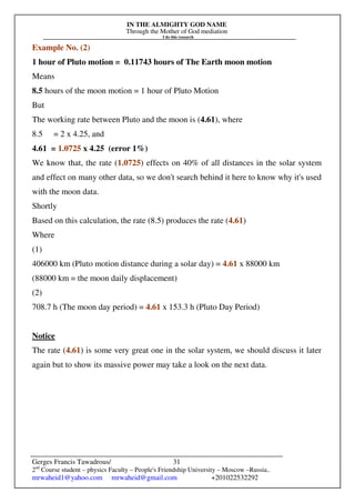 IN THE ALMIGHTY GOD NAME
Through the Mother of God mediation
I do this research
Gerges Francis Tawadrous/
2nd
Course student – physics Faculty – People's Friendship University – Moscow –Russia..
mrwaheid1@yahoo.com mrwaheid@gmail.com +201022532292
31
Example No. (2)
1 hour of Pluto motion = 0.11743 hours of The Earth moon motion
Means
8.5 hours of the moon motion = 1 hour of Pluto Motion
But
The working rate between Pluto and the moon is (4.61), where
8.5 = 2 x 4.25, and
4.61 = 1.0725 x 4.25 (error 1%)
We know that, the rate (1.0725) effects on 40% of all distances in the solar system
and effect on many other data, so we don't search behind it here to know why it's used
with the moon data.
Shortly
Based on this calculation, the rate (8.5) produces the rate (4.61)
Where
(1)
406000 km (Pluto motion distance during a solar day) = 4.61 x 88000 km
(88000 km = the moon daily displacement)
(2)
708.7 h (The moon day period) = 4.61 x 153.3 h (Pluto Day Period)
Notice
The rate (4.61) is some very great one in the solar system, we should discuss it later
again but to show its massive power may take a look on the next data.
 