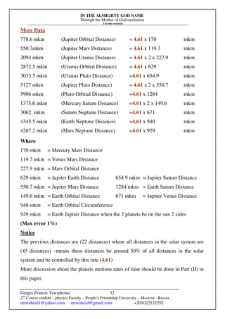 IN THE ALMIGHTY GOD NAME
Through the Mother of God mediation
I do this research
Gerges Francis Tawadrous/
2nd
Course student – physics Faculty – People's Friendship University – Moscow –Russia..
mrwaheid1@yahoo.com mrwaheid@gmail.com +201022532292
32
More Data
778.6 mkm (Jupiter Orbital Distance) = 4.61 x 170 mkm
550.7mkm (Jupiter Mars Distance) = 4.61 x 119.7 mkm
2094 mkm (Jupiter Uranus Distance) = 4.61 x 2 x 227.9 mkm
2872.5 mkm (Uranus Orbital Distance) = 4.61 x 629 mkm
3033.5 mkm (Uranus Pluto Distance) =4.61 x 654.9 mkm
5127 mkm (Jupiter Pluto Distance) = 4.61 x 2 x 550.7 mkm
5906 mkm (Pluto Orbital Distance) =4.61 x 1284 mkm
1375.6 mkm (Mercury Saturn Distance) =4.61 x 2 x 149.6 mkm
3062 mkm (Saturn Neptune Distance) =4.61 x 671 mkm
4345.5 mkm (Earth Neptune Distance) =4.61 x 940 mkm
4267.2 mkm (Mars Neptune Distance) =4.61 x 929 mkm
Where
170 mkm = Mercury Mars Distance
119.7 mkm = Venus Mars Distance
227.9 mkm = Mars Orbital Distance
629 mkm = Jupiter Earth Distance 654.9 mkm = Jupiter Saturn Distance
550.7 mkm = Jupiter Mars Distance 1284 mkm = Earth Saturn Distance
149.6 mkm = Earth Orbital Distance 671 mkm = Jupiter Venus Distance
940 mkm = Earth Orbital Circumference
929 mkm = Earth Jupiter Distance when the 2 planets be on the sun 2 sides
(Max error 1%)
Notice
The previous distances are (22 distances) where all distances in the solar system are
(45 distances) –means these distances be around 50% of all distances in the solar
system and be controlled by this rate (4.61)
More discussion about the planets motions rates of time should be done in Part (II) in
this paper.
 