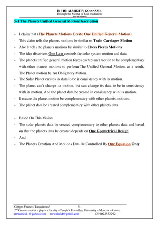 IN THE ALMIGHTY GOD NAME
Through the Mother of God mediation
I do this research
Gerges Francis Tawadrous/
2nd
Course student – physics Faculty – People's Friendship University – Moscow –Russia..
mrwaheid1@yahoo.com mrwaheid@gmail.com +201022532292
34
5-1 The Planets Unified General Motion Description
- I claim that (The Planets Motions Create One Unified General Motion)
- This claim tells the planets motions be similar to Train Carriages Motion
- Also It tells the planets motions be similar to Chess Pieces Motions
- The idea discovers One Law controls the solar system motion and data.
- The planets unified general motion forces each planet motion to be complementary
with other planets motions to perform The Unified General Motion. as a result,
The Planet motion be An Obligatory Motion.
- The Solar Planet creates its data to be in consistency with its motion.
- The planet can't change its motion, but can change its data to be in consistency
with its motion. And the planet data be created in consistency with its motion.
- Because the planet motion be complementary with other planets motions.
- The planet data be created complementary with other planets data
- Based On This Vision
- The solar planets data be created complementary to other planets data and based
on that the planets data be created depends on One Geometrical Design.
- And
- The Planets Creation And Motions Data Be Controlled By One Equation Only
 