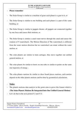 IN THE ALMIGHTY GOD NAME
Through the Mother of God mediation
I do this research
Gerges Francis Tawadrous/
2nd
Course student – physics Faculty – People's Friendship University – Moscow –Russia..
mrwaheid1@yahoo.com mrwaheid@gmail.com +201022532292
35
- Please remember
- The Solar Group is similar to a machine of gears each planet is a gear in it, or
- The Solar Group is similar to one building and each planet is a part of this same
building, or
- The Solar Group is similar to puppets theater, all puppets are connected together
by one force and causes their motions, or
- The Solar Group is similar a canal water moves through the canal and causes the
rotation of 9 waterwheels. The Motion Direction of The waterwheels is different
from the water motion direction but no waterwheel can rotate without the water
motion, or
- The solar planets are similar to train carriages, they move together one unified
general motion, or
- The solar planets be similar to knots on one robe or similar to points on the same
one trajectory of energy –
- The solar planets motions be similar to chess board pieces motions, each motion
depend on the other planets motions and be done by geometrical calculations.
- Notice
- The planets motions data analysis in this point aims to prove this feature which is
(The Solar Planets Motions Be Integrated Into One Unified General Motion)
- Let's do that in the next points(5-2 and 5-3)
 