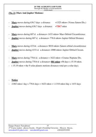 IN THE ALMIGHTY GOD NAME
Through the Mother of God mediation
I do this research
Gerges Francis Tawadrous/
2nd
Course student – physics Faculty – People's Friendship University – Moscow –Russia..
mrwaheid1@yahoo.com mrwaheid@gmail.com +201022532292
37
(No. 2) (Mars And Jupiter Motions)
- Mars moves during 636.7 days a distance =1325 mkm= (Venus Saturn Dis.)
- Jupiter moves during 636.7 days a distance =720.7 mkm
- Mars moves during 687 d. a distance= 1433 mkm= Mars Orbital Circumference
- Jupiter moves during 687 d. a distance= 778.6 mkm= Jupiter Orbital Distance
- Mars moves during 4331d. a distance= 9010 mkm= Saturn orbital circumference
- Jupiter moves during 4331 d. a distance= 4900 mkm= Jupiter Orbital Circum.
- Mars moves during 778.6 d. a distance = 1622 mkm = Uranus Neptune Dis.
- Jupiter moves during 778.6 d a distance= 881 mkm =58 days x 15.19 mkm.
- ( 15.19 mkm = the 9 solar planets motions distances total per a solar day).
- Notice
- 2.082 mkm / day x 778.6 days = 1622 mkm = 1.1318 mkm /day x 1433 days
 