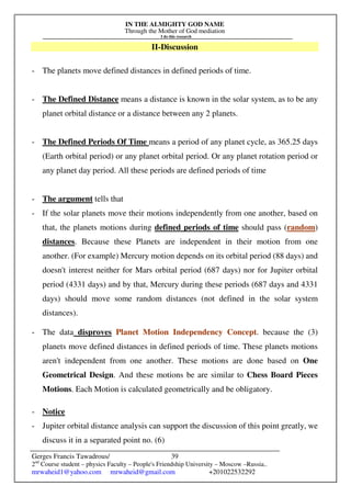IN THE ALMIGHTY GOD NAME
Through the Mother of God mediation
I do this research
Gerges Francis Tawadrous/
2nd
Course student – physics Faculty – People's Friendship University – Moscow –Russia..
mrwaheid1@yahoo.com mrwaheid@gmail.com +201022532292
39
II-Discussion
- The planets move defined distances in defined periods of time.
- The Defined Distance means a distance is known in the solar system, as to be any
planet orbital distance or a distance between any 2 planets.
- The Defined Periods Of Time means a period of any planet cycle, as 365.25 days
(Earth orbital period) or any planet orbital period. Or any planet rotation period or
any planet day period. All these periods are defined periods of time
- The argument tells that
- If the solar planets move their motions independently from one another, based on
that, the planets motions during defined periods of time should pass (random)
distances. Because these Planets are independent in their motion from one
another. (For example) Mercury motion depends on its orbital period (88 days) and
doesn't interest neither for Mars orbital period (687 days) nor for Jupiter orbital
period (4331 days) and by that, Mercury during these periods (687 days and 4331
days) should move some random distances (not defined in the solar system
distances).
- The data disproves Planet Motion Independency Concept. because the (3)
planets move defined distances in defined periods of time. These planets motions
aren't independent from one another. These motions are done based on One
Geometrical Design. And these motions be are similar to Chess Board Pieces
Motions. Each Motion is calculated geometrically and be obligatory.
- Notice
- Jupiter orbital distance analysis can support the discussion of this point greatly, we
discuss it in a separated point no. (6)
 