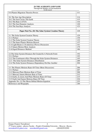 IN THE ALMIGHTY GOD NAME
Through the Mother of God mediation
I do this research
Gerges Francis Tawadrous/
2nd
Course student – physics Faculty – People's Friendship University – Moscow –Russia..
mrwaheid1@yahoo.com mrwaheid@gmail.com +201022532292
4
9-4 Planets Migration Theories Proves 111
10- The Sun Age Description 114
10-1 The Sun Circles The Earth 115
10-2 The Rate (1.0725) 116
10-3 The Sun Diameter Analysis 120
10-4 The Sun Rays Analysis 123
Paper Part No. (II) The Solar System Creation Theory 128
11- The Solar System Creation Theory 129
11-1 Preface 130
11-2 The Solar System Creation Theory 132
11-3 The Inner Planets Motions Reason 137
11-4 Light Beam (1.16 mkm/sec) Proves Discussion 141
11-5 Saturn Motion More Analysis 179
11-6 Equal Distances Method 186
12-The Solar System Distances Be Created In A Network Form 192
12-1 Preface 193
12-2 The Continuum effect Through the Solar System Distances 195
12-3 The Solar System Distances Distribution 200
12-4 The Solar System Distances Dependency On One Another 204
13- The Planets Motions Rates Of Time (More Discussion) 206
13-1 Preface 207
13-2 Mercury Pluto Motions Rate of Time 208
13-3 Mercury Saturn Motions Rate of Time 212
13-4 Earth, its moon And Pluto Motions Rates Of Time 215
13-5 Earth And Saturn Motions Rates Of Time 224
Appendix No. (1) The Moon Orbital Motion Equation 225
References and Biography 240
 