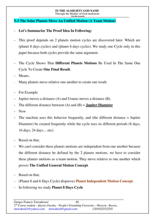 IN THE ALMIGHTY GOD NAME
Through the Mother of God mediation
I do this research
Gerges Francis Tawadrous/
2nd
Course student – physics Faculty – People's Friendship University – Moscow –Russia..
mrwaheid1@yahoo.com mrwaheid@gmail.com +201022532292
40
5-3 The Solar Planets Move An Unified Motion (A Team Motion)
- Let's Summarize The Proof Idea In Following:
- This proof depends on 2 planets motion cycles are discovered later. Which are
(planet 8 days cycles) and (planet 6 days cycles). We study one Cycle only in this
paper because both cycles provide the same argument.
- The Cycle Shows That Different Planets Motions Be Used In The Same One
Cycle To Create One Final Result.
- Means,
- Many planets move relative one another to create one result.
- For Example
- Jupiter moves a distance (A) and Uranus moves a distance (B).
- The different distance between (A) and (B) = Jupiter Diameter
- Now
- The machine uses this behavior frequently, and (the different distance = Jupiter
Diameter) be created frequently while the cycle uses its different periods (8 days,
16 days, 24 days….etc).
- Based on that,
- We can't consider these planets motions are independent from one another because
the different distance be defined by the 2 planets motions. we have to consider
these planets motions as a team motion. They move relative to one another which
proves The Unified General Motion Concept.
- Based on that,
- (Planet 8 and 6 Days Cycle) disproves Planet Independent Motion Concept.
- In following we study Planet 8 Days Cycle
 