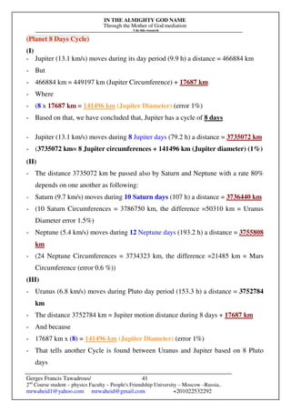 IN THE ALMIGHTY GOD NAME
Through the Mother of God mediation
I do this research
Gerges Francis Tawadrous/
2nd
Course student – physics Faculty – People's Friendship University – Moscow –Russia..
mrwaheid1@yahoo.com mrwaheid@gmail.com +201022532292
41
(Planet 8 Days Cycle)
(I)
- Jupiter (13.1 km/s) moves during its day period (9.9 h) a distance = 466884 km
- But
- 466884 km = 449197 km (Jupiter Circumference) + 17687 km
- Where
- (8 x 17687 km = 141496 km (Jupiter Diameter) (error 1%)
- Based on that, we have concluded that, Jupiter has a cycle of 8 days
- Jupiter (13.1 km/s) moves during 8 Jupiter days (79.2 h) a distance = 3735072 km
- (3735072 km= 8 Jupiter circumferences + 141496 km (Jupiter diameter) (1%)
(II)
- The distance 3735072 km be passed also by Saturn and Neptune with a rate 80%
depends on one another as following:
- Saturn (9.7 km/s) moves during 10 Saturn days (107 h) a distance = 3736440 km
- (10 Saturn Circumferences = 3786750 km, the difference =50310 km = Uranus
Diameter error 1.5%)
- Neptune (5.4 km/s) moves during 12 Neptune days (193.2 h) a distance = 3755808
km
- (24 Neptune Circumferences = 3734323 km, the difference =21485 km = Mars
Circumference (error 0.6 %))
(III)
- Uranus (6.8 km/s) moves during Pluto day period (153.3 h) a distance = 3752784
km
- The distance 3752784 km = Jupiter motion distance during 8 days + 17687 km
- And because
- 17687 km x (8) = 141496 km (Jupiter Diameter) (error 1%)
- That tells another Cycle is found between Uranus and Jupiter based on 8 Pluto
days
 