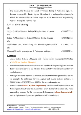 IN THE ALMIGHTY GOD NAME
Through the Mother of God mediation
I do this research
Gerges Francis Tawadrous/
2nd
Course student – physics Faculty – People's Friendship University – Moscow –Russia..
mrwaheid1@yahoo.com mrwaheid@gmail.com +201022532292
42
- That means, the distance be passed by Uranus during 8 Pluto days equal the
distance be passed by Jupiter during 64 Jupiter days and equal the distance be
passed by Saturn during 80 Saturn days and equal the distance be passed by
Neptune during 100 Neptune days
Let's see that in following
(1)
Jupiter (13.1 km/s) moves during (64 Jupiter days) a distance =29880756 km
(2)
Saturn (9.7 km/s) moves during (80 Saturn days) a distance =29891520 km
(3)
Neptune (5.4 km/s) moves during (100 Neptune days) a distance =31298400 km
(4)
Uranus (6.8 km/s) moves during (8 Pluto days) a distance =30022272 km
Comments
- Uranus motion distance (30022272 km) – Jupiter motion distance (29880756 km)
= 141496 km (Jupiter Diameter)
- The differences between these distances are less than 1 % (generally) and based on
that we can't consider they are different distances but we have to consider they are
equal distances.
- Although still there are small differences which are found for geometrical reasons
for example the difference between Jupiter and Saturn motions distances =
29880756 km – 29891520 km = 10921 = the moon circumference
- The data shows Planets Motions Dependency, because the different distances are
defined geometrically and that means these aren't 2 different distances of 2 plants
independent motions. On the contrary, the 2 distances are planned geometrically
and the 2 planets are 2 players to perform one different distance.
 