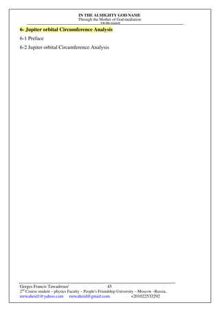 IN THE ALMIGHTY GOD NAME
Through the Mother of God mediation
I do this research
Gerges Francis Tawadrous/
2nd
Course student – physics Faculty – People's Friendship University – Moscow –Russia..
mrwaheid1@yahoo.com mrwaheid@gmail.com +201022532292
45
6- Jupiter orbital Circumference Analysis
6-1 Preface
6-2 Jupiter orbital Circumference Analysis
 