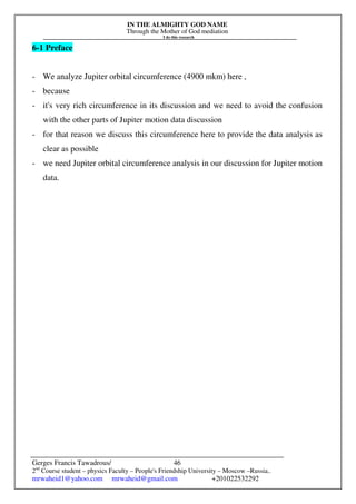 IN THE ALMIGHTY GOD NAME
Through the Mother of God mediation
I do this research
Gerges Francis Tawadrous/
2nd
Course student – physics Faculty – People's Friendship University – Moscow –Russia..
mrwaheid1@yahoo.com mrwaheid@gmail.com +201022532292
46
6-1 Preface
- We analyze Jupiter orbital circumference (4900 mkm) here ,
- because
- it's very rich circumference in its discussion and we need to avoid the confusion
with the other parts of Jupiter motion data discussion
- for that reason we discuss this circumference here to provide the data analysis as
clear as possible
- we need Jupiter orbital circumference analysis in our discussion for Jupiter motion
data.
 