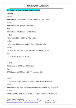 IN THE ALMIGHTY GOD NAME
Through the Mother of God mediation
I do this research
Gerges Francis Tawadrous/
2nd
Course student – physics Faculty – People's Friendship University – Moscow –Russia..
mrwaheid1@yahoo.com mrwaheid@gmail.com +201022532292
47
6-2 Jupiter orbital Circumference Analysis
I –Data
(6-2-a)
4900 mkm = 1.16 mkm x 4224 = 1.1318 mkm x 4331 days
(6-2-b)
4900 mkm = 10921 km x 449197 km
And
9010 mkm = 10921 km x 2 x 413600 km
(6-2-c)
(708.7 h /10.7 h) = (655.7 h/ 9.9h) = 66.2
(6-2-d)
(9010 mkm /1433 mkm) = (4331 days /687 days) = 2π
(6-2-e)
(24.6 h/9.9h) = (24.1/9.7) =(10747 days /4331 days) = 2.48
But
(24.6/24.1) = (9.9/9.7) = (9.7/9.5)
(6-2-f)
0.3mkm/sec x 16333 sec =4900 mkm
But
27.78 km/sec x 16333 sec =449197 km (error 1%)
(6-2-g)
(37100 mkm - 4900 mkm) x 2π =28255 mkm +2 x86400 mkm
(6-2-h)
4900 mkm = 360 mkm +680 mkm +940 mkm +1433 mkm +1433 mkm
(6-2-i)
(90560 /88000) =(24.7/24) = (9.9/9.5) = ( 51118/49528) =(5040/4900)
 