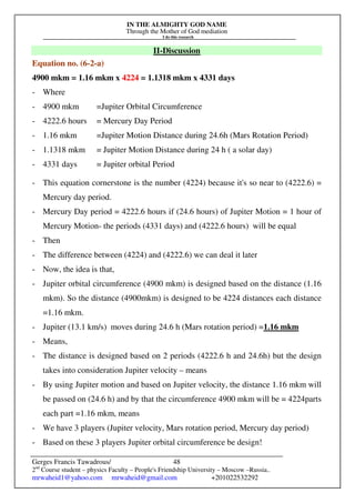 IN THE ALMIGHTY GOD NAME
Through the Mother of God mediation
I do this research
Gerges Francis Tawadrous/
2nd
Course student – physics Faculty – People's Friendship University – Moscow –Russia..
mrwaheid1@yahoo.com mrwaheid@gmail.com +201022532292
48
II-Discussion
Equation no. (6-2-a)
4900 mkm = 1.16 mkm x 4224 = 1.1318 mkm x 4331 days
- Where
- 4900 mkm =Jupiter Orbital Circumference
- 4222.6 hours = Mercury Day Period
- 1.16 mkm =Jupiter Motion Distance during 24.6h (Mars Rotation Period)
- 1.1318 mkm = Jupiter Motion Distance during 24 h ( a solar day)
- 4331 days = Jupiter orbital Period
- This equation cornerstone is the number (4224) because it's so near to (4222.6) =
Mercury day period.
- Mercury Day period = 4222.6 hours if (24.6 hours) of Jupiter Motion = 1 hour of
Mercury Motion- the periods (4331 days) and (4222.6 hours) will be equal
- Then
- The difference between (4224) and (4222.6) we can deal it later
- Now, the idea is that,
- Jupiter orbital circumference (4900 mkm) is designed based on the distance (1.16
mkm). So the distance (4900mkm) is designed to be 4224 distances each distance
=1.16 mkm.
- Jupiter (13.1 km/s) moves during 24.6 h (Mars rotation period) =1.16 mkm
- Means,
- The distance is designed based on 2 periods (4222.6 h and 24.6h) but the design
takes into consideration Jupiter velocity – means
- By using Jupiter motion and based on Jupiter velocity, the distance 1.16 mkm will
be passed on (24.6 h) and by that the circumference 4900 mkm will be = 4224parts
each part =1.16 mkm, means
- We have 3 players (Jupiter velocity, Mars rotation period, Mercury day period)
- Based on these 3 players Jupiter orbital circumference be design!
 