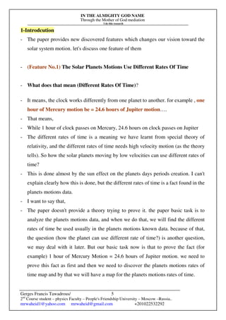 IN THE ALMIGHTY GOD NAME
Through the Mother of God mediation
I do this research
Gerges Francis Tawadrous/
2nd
Course student – physics Faculty – People's Friendship University – Moscow –Russia..
mrwaheid1@yahoo.com mrwaheid@gmail.com +201022532292
5
1-Introdcution
- The paper provides new discovered features which changes our vision toward the
solar system motion. let's discuss one feature of them
- (Feature No.1) The Solar Planets Motions Use Different Rates Of Time
- What does that mean (Different Rates Of Time)?
- It means, the clock works differently from one planet to another. for example , one
hour of Mercury motion be = 24.6 hours of Jupiter motion….
- That means,
- While 1 hour of clock passes on Mercury, 24.6 hours on clock passes on Jupiter
- The different rates of time is a meaning we have learnt from special theory of
relativity, and the different rates of time needs high velocity motion (as the theory
tells). So how the solar planets moving by low velocities can use different rates of
time?
- This is done almost by the sun effect on the planets days periods creation. I can't
explain clearly how this is done, but the different rates of time is a fact found in the
planets motions data.
- I want to say that,
- The paper doesn't provide a theory trying to prove it. the paper basic task is to
analyze the planets motions data, and when we do that, we will find the different
rates of time be used usually in the planets motions known data. because of that,
the question (how the planet can use different rate of time?) is another question,
we may deal with it later. But our basic task now is that to prove the fact (for
example) 1 hour of Mercury Motion = 24.6 hours of Jupiter motion. we need to
prove this fact as first and then we need to discover the planets motions rates of
time map and by that we will have a map for the planets motions rates of time.
 