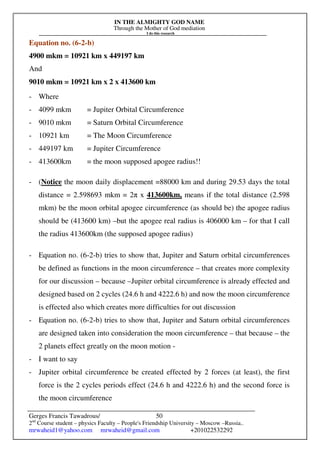 IN THE ALMIGHTY GOD NAME
Through the Mother of God mediation
I do this research
Gerges Francis Tawadrous/
2nd
Course student – physics Faculty – People's Friendship University – Moscow –Russia..
mrwaheid1@yahoo.com mrwaheid@gmail.com +201022532292
50
Equation no. (6-2-b)
4900 mkm = 10921 km x 449197 km
And
9010 mkm = 10921 km x 2 x 413600 km
- Where
- 4099 mkm = Jupiter Orbital Circumference
- 9010 mkm = Saturn Orbital Circumference
- 10921 km = The Moon Circumference
- 449197 km = Jupiter Circumference
- 413600km = the moon supposed apogee radius!!
- (Notice the moon daily displacement =88000 km and during 29.53 days the total
distance = 2.598693 mkm = 2π x 413600km, means if the total distance (2.598
mkm) be the moon orbital apogee circumference (as should be) the apogee radius
should be (413600 km) –but the apogee real radius is 406000 km – for that I call
the radius 413600km (the supposed apogee radius)
- Equation no. (6-2-b) tries to show that, Jupiter and Saturn orbital circumferences
be defined as functions in the moon circumference – that creates more complexity
for our discussion – because –Jupiter orbital circumference is already effected and
designed based on 2 cycles (24.6 h and 4222.6 h) and now the moon circumference
is effected also which creates more difficulties for out discussion
- Equation no. (6-2-b) tries to show that, Jupiter and Saturn orbital circumferences
are designed taken into consideration the moon circumference – that because – the
2 planets effect greatly on the moon motion -
- I want to say
- Jupiter orbital circumference be created effected by 2 forces (at least), the first
force is the 2 cycles periods effect (24.6 h and 4222.6 h) and the second force is
the moon circumference
 