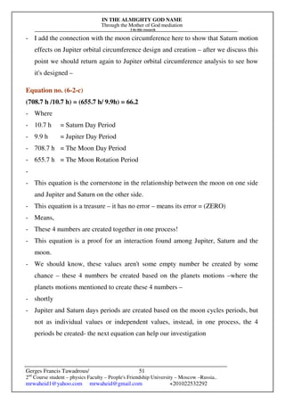 IN THE ALMIGHTY GOD NAME
Through the Mother of God mediation
I do this research
Gerges Francis Tawadrous/
2nd
Course student – physics Faculty – People's Friendship University – Moscow –Russia..
mrwaheid1@yahoo.com mrwaheid@gmail.com +201022532292
51
- I add the connection with the moon circumference here to show that Saturn motion
effects on Jupiter orbital circumference design and creation – after we discuss this
point we should return again to Jupiter orbital circumference analysis to see how
it's designed –
Equation no. (6-2-c)
(708.7 h /10.7 h) = (655.7 h/ 9.9h) = 66.2
- Where
- 10.7 h = Saturn Day Period
- 9.9 h = Jupiter Day Period
- 708.7 h = The Moon Day Period
- 655.7 h = The Moon Rotation Period
-
- This equation is the cornerstone in the relationship between the moon on one side
and Jupiter and Saturn on the other side.
- This equation is a treasure – it has no error – means its error = (ZERO)
- Means,
- These 4 numbers are created together in one process!
- This equation is a proof for an interaction found among Jupiter, Saturn and the
moon.
- We should know, these values aren't some empty number be created by some
chance – these 4 numbers be created based on the planets motions –where the
planets motions mentioned to create these 4 numbers –
- shortly
- Jupiter and Saturn days periods are created based on the moon cycles periods, but
not as individual values or independent values, instead, in one process, the 4
periods be created- the next equation can help our investigation
 