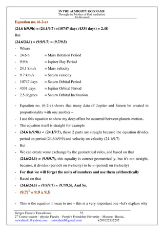 IN THE ALMIGHTY GOD NAME
Through the Mother of God mediation
I do this research
Gerges Francis Tawadrous/
2nd
Course student – physics Faculty – People's Friendship University – Moscow –Russia..
mrwaheid1@yahoo.com mrwaheid@gmail.com +201022532292
53
Equation no. (6-2-e)
(24.6 h/9.9h) = (24.1/9.7) =(10747 days /4331 days) = 2.48
But
(24.6/24.1) = (9.9/9.7) = (9.7/9.5)
- Where
- 24.6 h = Mars Rotation Period
- 9.9 h = Jupiter Day Period
- 24.1 km /s = Mars velocity
- 9.7 km /s = Saturn velocity
- 10747 days = Saturn Orbital Period
- 4331 days = Jupiter Orbital Period
- 2.5 degrees = Saturn Orbital Inclination
- Equation no. (6-2-e) shows that many data of Jupiter and Saturn be created in
proportionality with one another –
- I use this equation to show my deep effect be occurred between planets motion..
- The equation itself is straight for example
- (24.6 h/9.9h) = (24.1/9.7), these 2 parts are straight because the equation divides
period on period (24.6 h/9.9) and velocity on velocity (24.1/9.7)
- But
- We can create some exchange by the geometrical rules, and based on that
- (24.6/24.1) = (9.9/9.7), this equality is correct geometrically, but it's not straight,
because, it divides (period) on (velocity) to be = (period) on (velocity)
- For that we will forget the units of numbers and use them arithmetically
- Based on that
- (24.6/24.1) = (9.9/9.7) = (9.7/9.5), And So,
- (9.7)2
= 9.9 x 9.5
- This is the equation I mean to use – this is a very important one –let's explain why
 