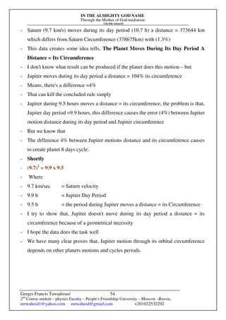 IN THE ALMIGHTY GOD NAME
Through the Mother of God mediation
I do this research
Gerges Francis Tawadrous/
2nd
Course student – physics Faculty – People's Friendship University – Moscow –Russia..
mrwaheid1@yahoo.com mrwaheid@gmail.com +201022532292
54
- Saturn (9.7 km/s) moves during its day period (10.7 h) a distance = 373644 km
which differs from Saturn Circumference (378675km) with (1.3%)
- This data creates some idea tells, The Planet Moves During Its Day Period A
Distance = Its Circumference
- I don't know what result can be produced if the planet does this motion – but
- Jupiter moves during its day period a distance = 104% its circumference
- Means, there's a difference =4%
- That can kill the concluded rule simply
- Jupiter during 9.5 hours moves a distance = its circumference, the problem is that,
Jupiter day period =9.9 hours, this difference causes the error (4%) between Jupiter
motion distance during its day period and Jupiter circumference
- But we know that
- The difference 4% between Jupiter motions distance and its circumference causes
to create planet 8 days cycle.
- Shortly
- (9.7)2
= 9.9 x 9.5
- Where
- 9.7 km/sec = Saturn velocity
- 9.9 h = Jupiter Day Period
- 9.5 h = the period during Jupiter moves a distance = its Circumference
- I try to show that, Jupiter doesn't move during its day period a distance = its
circumference because of a geometrical necessity
- I hope the data does the task well
- We have many clear proves that, Jupiter motion through its orbital circumference
depends on other planets motions and cycles periods.
 