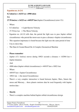 IN THE ALMIGHTY GOD NAME
Through the Mother of God mediation
I do this research
Gerges Francis Tawadrous/
2nd
Course student – physics Faculty – People's Friendship University – Moscow –Russia..
mrwaheid1@yahoo.com mrwaheid@gmail.com +201022532292
55
Equation no. (6-2-f)
0.3 mkm/sec x 16333 sec =4900 mkm
But
27.78 km/sec x 16333 sec =449197 km (Jupiter Circumference) (error 1%)
- Where
- 0.3 mkm/sec = Light Known Velocity
- 27.78 km /sec = The Moon Velocity
- Equation no. (6-2-f) tells that, the period the light uses to pass Jupiter orbital
circumference =the period the moon uses to pass a distance =Jupiter circumference
- This equation importance is found because the light uses the same period of time
- I try to show that,
- The Data Is Created Based On A Complex Geometrical Machine
- Please remember
- Jupiter (13.1 km/sec) moves during 10921 seconds a distance = 142984 km =
Jupiter diameter.
- And
- 4900 mkm (Jupiter orbital circumference) = 449197 km x 10921 km
- Where
- 449197 km = Jupiter Circumference
- 10921 km = the moon Circumference
- There's a very complex interaction is found between Jupiter, Mars, Saturn the
moon and Mercury… these planets motions data be used frequently with Jupiter
motion data -
- Shortly
- There's a complex machine behind Jupiter orbital circumference design
 
