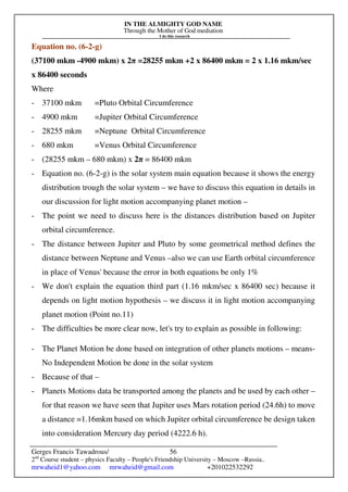 IN THE ALMIGHTY GOD NAME
Through the Mother of God mediation
I do this research
Gerges Francis Tawadrous/
2nd
Course student – physics Faculty – People's Friendship University – Moscow –Russia..
mrwaheid1@yahoo.com mrwaheid@gmail.com +201022532292
56
Equation no. (6-2-g)
(37100 mkm -4900 mkm) x 2π =28255 mkm +2 x 86400 mkm = 2 x 1.16 mkm/sec
x 86400 seconds
Where
- 37100 mkm =Pluto Orbital Circumference
- 4900 mkm =Jupiter Orbital Circumference
- 28255 mkm =Neptune Orbital Circumference
- 680 mkm =Venus Orbital Circumference
- (28255 mkm – 680 mkm) x 2π = 86400 mkm
- Equation no. (6-2-g) is the solar system main equation because it shows the energy
distribution trough the solar system – we have to discuss this equation in details in
our discussion for light motion accompanying planet motion –
- The point we need to discuss here is the distances distribution based on Jupiter
orbital circumference.
- The distance between Jupiter and Pluto by some geometrical method defines the
distance between Neptune and Venus –also we can use Earth orbital circumference
in place of Venus' because the error in both equations be only 1%
- We don't explain the equation third part (1.16 mkm/sec x 86400 sec) because it
depends on light motion hypothesis – we discuss it in light motion accompanying
planet motion (Point no.11)
- The difficulties be more clear now, let's try to explain as possible in following:
- The Planet Motion be done based on integration of other planets motions – means-
No Independent Motion be done in the solar system
- Because of that –
- Planets Motions data be transported among the planets and be used by each other –
for that reason we have seen that Jupiter uses Mars rotation period (24.6h) to move
a distance =1.16mkm based on which Jupiter orbital circumference be design taken
into consideration Mercury day period (4222.6 h).
 