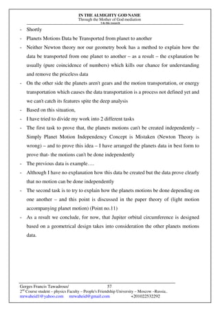 IN THE ALMIGHTY GOD NAME
Through the Mother of God mediation
I do this research
Gerges Francis Tawadrous/
2nd
Course student – physics Faculty – People's Friendship University – Moscow –Russia..
mrwaheid1@yahoo.com mrwaheid@gmail.com +201022532292
57
- Shortly
- Planets Motions Data be Transported from planet to another
- Neither Newton theory nor our geometry book has a method to explain how the
data be transported from one planet to another – as a result – the explanation be
usually (pure coincidence of numbers) which kills our chance for understanding
and remove the priceless data
- On the other side the planets aren't gears and the motion transportation, or energy
transportation which causes the data transportation is a process not defined yet and
we can't catch its features spite the deep analysis
- Based on this situation,
- I have tried to divide my work into 2 different tasks
- The first task to prove that, the planets motions can't be created independently –
Simply Planet Motion Independency Concept is Mistaken (Newton Theory is
wrong) – and to prove this idea – I have arranged the planets data in best form to
prove that- the motions can't be done independently
- The previous data is example….
- Although I have no explanation how this data be created but the data prove clearly
that no motion can be done independently
- The second task is to try to explain how the planets motions be done depending on
one another – and this point is discussed in the paper theory of (light motion
accompanying planet motion) (Point no.11)
- As a result we conclude, for now, that Jupiter orbital circumference is designed
based on a geometrical design takes into consideration the other planets motions
data.
 