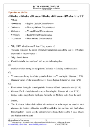 IN THE ALMIGHTY GOD NAME
Through the Mother of God mediation
I do this research
Gerges Francis Tawadrous/
2nd
Course student – physics Faculty – People's Friendship University – Moscow –Russia..
mrwaheid1@yahoo.com mrwaheid@gmail.com +201022532292
58
Equation no. (6-2-h)
4900 mkm = 360 mkm +680 mkm +940 mkm +1433 mkm +1433 mkm (error 1%)
- Where
- 4900 mkm = Jupiter Orbital Circumference
- 360 mkm = Mercury Orbital Circumference
- 680 mkm = Venus Orbital Circumference
- 940 mkm = Earth Orbital Circumference
- 1433 mkm = Mars Orbital Circumference
- Why (1433 mkm) is used 2 times? (my answer is)
- The data considers the moon orbital circumference around the sun = 1433 mkm=
Mars orbital circumference –
- Why? I don't know
- Can this data be invented one? let's see the following data:
(1)
- Mercury moves during its day period a distance = Mercury Jupiter distance
(2)
- Venus moves during its orbital period a distance = Venus Jupiter distance (1.2%)
- (because Venus orbital circumference = Venus Jupiter distance wit error 1.2%)
(3)
- Earth moves during its orbital period a distance = Earth Jupiter distance (1.2%)
- (because Earth orbital circumference = Earth Jupiter distance wit error 1.2%)
- (notice in this case should Earth and Jupiter be on 2differnt sides from the sun)
- Means,
- The 3 planets define their orbital circumferences to be equal or rated to their
distances to Jupiter – this data should be added to the previous and think about
them together – some specific relationship be found between the 3 inner planets
and Jupiter motions data
 