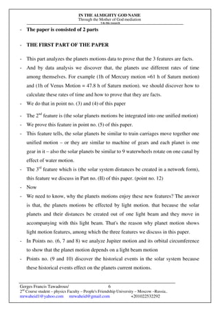 IN THE ALMIGHTY GOD NAME
Through the Mother of God mediation
I do this research
Gerges Francis Tawadrous/
2nd
Course student – physics Faculty – People's Friendship University – Moscow –Russia..
mrwaheid1@yahoo.com mrwaheid@gmail.com +201022532292
6
- The paper is consisted of 2 parts
- THE FIRST PART OF THE PAPER
- This part analyzes the planets motions data to prove that the 3 features are facts.
- And by data analysis we discover that, the planets use different rates of time
among themselves. For example (1h of Mercury motion =61 h of Saturn motion)
and (1h of Venus Motion = 47.8 h of Saturn motion). we should discover how to
calculate these rates of time and how to prove that they are facts.
- We do that in point no. (3) and (4) of this paper
- The 2nd
feature is (the solar planets motions be integrated into one unified motion)
- We prove this feature in point no. (5) of this paper.
- This feature tells, the solar planets be similar to train carriages move together one
unified motion – or they are similar to machine of gears and each planet is one
gear in it – also the solar planets be similar to 9 waterwheels rotate on one canal by
effect of water motion.
- The 3rd
feature which is (the solar system distances be created in a network form),
this feature we discuss in Part no. (II) of this paper. (point no. 12)
- Now
- We need to know, why the planets motions enjoy these new features? The answer
is that, the planets motions be effected by light motion. that because the solar
planets and their distances be created out of one light beam and they move in
accompanying with this light beam. That's the reason why planet motion shows
light motion features, among which the three features we discuss in this paper.
- In Points no. (6, 7 and 8) we analyze Jupiter motion and its orbital circumference
to show that the planet motion depends on a light beam motion
- Points no. (9 and 10) discover the historical events in the solar system because
these historical events effect on the planets current motions.
 