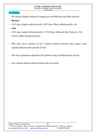 IN THE ALMIGHTY GOD NAME
Through the Mother of God mediation
I do this research
Gerges Francis Tawadrous/
2nd
Course student – physics Faculty – People's Friendship University – Moscow –Russia..
mrwaheid1@yahoo.com mrwaheid@gmail.com +201022532292
62
7-1 Preface
- We analyze Jupiter motion in comparison with Mercury and Mars motions
- Because
- 4331 days (Jupiter orbital period) = 687 days (Mars orbital period) x 2π
- And
- 4331 days (Jupiter orbital period) = 175.94 days (Mercury Day Period) x 24.6
- (24.6 h =Mars Rotation Period)
- This data shows puzzles in the 3 planets motions because they creates some
equality between their periods of time
- The only explanation depend on the planets using of different rates of time
- Let's analyze Jupiter orbital period in the next point.
 