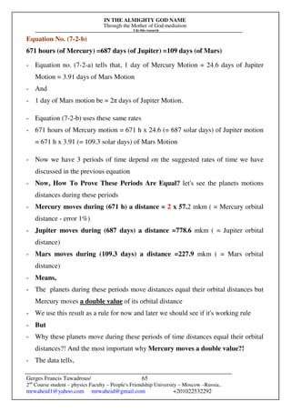 IN THE ALMIGHTY GOD NAME
Through the Mother of God mediation
I do this research
Gerges Francis Tawadrous/
2nd
Course student – physics Faculty – People's Friendship University – Moscow –Russia..
mrwaheid1@yahoo.com mrwaheid@gmail.com +201022532292
65
Equation No. (7-2-b)
671 hours (of Mercury) =687 days (of Jupiter) =109 days (of Mars)
- Equation no. (7-2-a) tells that, 1 day of Mercury Motion = 24.6 days of Jupiter
Motion = 3.91 days of Mars Motion
- And
- 1 day of Mars motion be = 2π days of Jupiter Motion.
- Equation (7-2-b) uses these same rates
- 671 hours of Mercury motion = 671 h x 24.6 (= 687 solar days) of Jupiter motion
= 671 h x 3.91 (= 109.3 solar days) of Mars Motion
- Now we have 3 periods of time depend on the suggested rates of time we have
discussed in the previous equation
- Now, How To Prove These Periods Are Equal? let's see the planets motions
distances during these periods
- Mercury moves during (671 h) a distance = 2 x 57.2 mkm ( = Mercury orbital
distance - error 1%)
- Jupiter moves during (687 days) a distance =778.6 mkm ( = Jupiter orbital
distance)
- Mars moves during (109.3 days) a distance =227.9 mkm ( = Mars orbital
distance)
- Means,
- The planets during these periods move distances equal their orbital distances but
Mercury moves a double value of its orbital distance
- We use this result as a rule for now and later we should see if it's working rule
- But
- Why these planets move during these periods of time distances equal their orbital
distances?! And the most important why Mercury moves a double value?!
- The data tells,
 