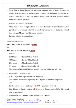 IN THE ALMIGHTY GOD NAME
Through the Mother of God mediation
I do this research
Gerges Francis Tawadrous/
2nd
Course student – physics Faculty – People's Friendship University – Moscow –Russia..
mrwaheid1@yahoo.com mrwaheid@gmail.com +201022532292
66
- Some fact be found behind the suggested motions rates of time. Because the
planets move during these periods distances equal orbital distance, in this case we
consider Mercury is exceptional and we should later ask why it moves double
value of its orbital distance?
- Now we test our rule which tells
- The period be used by a planet motion to pass distance = its orbital distance, this
period can be compared with 671 hours of Mercury motion to define the rate of
time between Mercury and this planet motions –
- Let's use it in the next equation…
Equation No. (7-2-c)
10747 days x 24 h = 24.6 hours x 10485
but
4331 days x 24 h = 9.9 hours x 10499
- Where
- 10747 days = Saturn Orbital Period
- 4331 days = Jupiter Orbital Period
- 24.6 hours = Mars Rotation Period
- 9.9 hours = Jupiter Rotation Period
- The values (10499 and 10485 are equal because the difference is 0.1%)
- Equation no. (7-2-c) tells that
- (10747 days /4331days) = (24.6 h /9.9 h) =2.48
- And for that, Saturn orbital period (10747 days) = (10485 rotation period)
- And
- Jupiter orbital period (4331 days) = (10499 Jupiter days periods)
- Can 1 hour of Jupiter motion =2.48 hours of Saturn motion? Can this rate of
time be a real one?
- 1 hour of Mercury Motion = 24.6 hour of Jupiter Motion
 