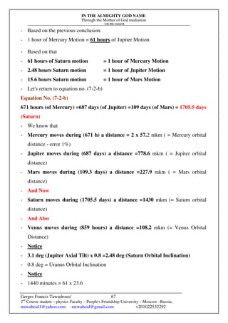 IN THE ALMIGHTY GOD NAME
Through the Mother of God mediation
I do this research
Gerges Francis Tawadrous/
2nd
Course student – physics Faculty – People's Friendship University – Moscow –Russia..
mrwaheid1@yahoo.com mrwaheid@gmail.com +201022532292
67
- Based on the previous conclusion
- 1 hour of Mercury Motion = 61 hours of Jupiter Motion
- Based on that
- 61 hours of Saturn motion = 1 hour of Mercury Motion
- 2.48 hours Saturn motion = 1 hour of Jupiter Motion
- 15.6 hours Saturn motion = 1 hour of Mars Motion
- Let's return to equation no. (7-2-b)
Equation No. (7-2-b)
671 hours (of Mercury) =687 days (of Jupiter) =109 days (of Mars) = 1705.5 days
(Saturn)
- We know that
- Mercury moves during (671 h) a distance = 2 x 57.2 mkm ( = Mercury orbital
distance - error 1%)
- Jupiter moves during (687 days) a distance =778.6 mkm ( = Jupiter orbital
distance)
- Mars moves during (109.3 days) a distance =227.9 mkm ( = Mars orbital
distance)
- And Now
- Saturn moves during (1705.5 days) a distance =1430 mkm (= Saturn orbital
distance)
- And Also
- Venus moves during (859 hours) a distance =108.2 mkm (= Venus Orbital
Distance)
- Notice
- 3.1 deg (Jupiter Axial Tilt) x 0.8 =2.48 deg (Saturn Orbital Inclination)
- 0.8 deg = Uranus Orbital Inclination
- Notice
- 1440 minutes = 61 x 23.6
 