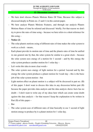 IN THE ALMIGHTY GOD NAME
Through the Mother of God mediation
I do this research
Gerges Francis Tawadrous/
2nd
Course student – physics Faculty – People's Friendship University – Moscow –Russia..
mrwaheid1@yahoo.com mrwaheid@gmail.com +201022532292
68
II- Discussion (continued)
- We here don't discuss Planets Motions Rates Of Time, Because this subject is
discussed deeply in Points no. (3 and 4 ) in this current paper.
- We here analyze Planets Motions Features, and through our analysis Planets
Motions Rates of time be referred and discussed briefly. For that reason we don't
try to prove the rates of time using – because we here refers to a short reference for
this using –
- Notice (2)
- The solar planets motions using of different rates of time makes the solar system to
work as a clock – means,
- Each planet provide its motion rate of time and the planets rates of time be unified
in one general rate by that, the solar system be similar to a great clock – because
the solar system uses energy of a motion for 1 second – and by this energy the
solar system produces another motion for 1 solar day –
- Let's write this idea in more clear words -
- The solar system uses energy of light motion for a period 1second and by this
energy the solar system produces a planet motion for 1soalr day – this is the basic
job of the solar system motion – but
- Light motion effect on planet motion is a subject will be discussed in part no. (II)
of this paper. I don't want to discuss this idea in any discussion before part (II)
because the paper provides data analysis and the data analysis shows facts has no
doubt – I don't want to write any of my ideas here which can create some doubt
against the data analysis – for that reason I keep the explanation to be written in
Part (II) of this paper –
- But
- The solar system uses of different rates of time basically to use 1 second of light
motion energy to produce by it a planet motion for 1 solar day.
 