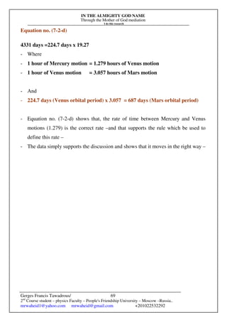 IN THE ALMIGHTY GOD NAME
Through the Mother of God mediation
I do this research
Gerges Francis Tawadrous/
2nd
Course student – physics Faculty – People's Friendship University – Moscow –Russia..
mrwaheid1@yahoo.com mrwaheid@gmail.com +201022532292
69
Equation no. (7-2-d)
4331 days =224.7 days x 19.27
- Where
- 1 hour of Mercury motion = 1.279 hours of Venus motion
- 1 hour of Venus motion = 3.057 hours of Mars motion
- And
- 224.7 days (Venus orbital period) x 3.057 = 687 days (Mars orbital period)
- Equation no. (7-2-d) shows that, the rate of time between Mercury and Venus
motions (1.279) is the correct rate –and that supports the rule which be used to
define this rate –
- The data simply supports the discussion and shows that it moves in the right way –
 