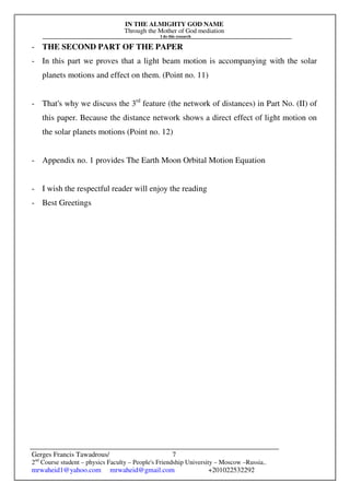 IN THE ALMIGHTY GOD NAME
Through the Mother of God mediation
I do this research
Gerges Francis Tawadrous/
2nd
Course student – physics Faculty – People's Friendship University – Moscow –Russia..
mrwaheid1@yahoo.com mrwaheid@gmail.com +201022532292
7
- THE SECOND PART OF THE PAPER
- In this part we proves that a light beam motion is accompanying with the solar
planets motions and effect on them. (Point no. 11)
- That's why we discuss the 3rd
feature (the network of distances) in Part No. (II) of
this paper. Because the distance network shows a direct effect of light motion on
the solar planets motions (Point no. 12)
- Appendix no. 1 provides The Earth Moon Orbital Motion Equation
- I wish the respectful reader will enjoy the reading
- Best Greetings
 