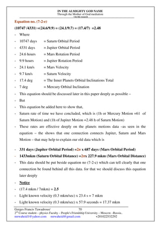 IN THE ALMIGHTY GOD NAME
Through the Mother of God mediation
I do this research
Gerges Francis Tawadrous/
2nd
Course student – physics Faculty – People's Friendship University – Moscow –Russia..
mrwaheid1@yahoo.com mrwaheid@gmail.com +201022532292
70
Equation no. (7-2-e)
(10747 /4331) =(24.6/9.9) = (24.1/9.7) = (17.4/7) =2.48
- Where
- 10747 days = Saturn Orbital Period
- 4331 days = Jupiter Orbital Period
- 24.6 hours = Mars Rotation Period
- 9.9 hours = Jupiter Rotation Period
- 24.1 km/s = Mars Velocity
- 9.7 km/s = Saturn Velocity
- 17.4 deg = The Inner Planets Orbital Inclinations Total
- 7 deg = Mercury Orbital Inclination
- This equation should be discussed later in this paper deeply as possible –
- But
- This equation be added here to show that,
- Saturn rate of time we have concluded, which is (1h or Mercury Motion =61 of
Saturn Motion) and (1h of Jupiter Motion =2.48 h of Saturn Motion)
- These rates are effective deeply on the planets motions data –as seen in the
equation – the shows that one connection connects Jupiter, Saturn and Mars
Motion – that may help to explain our old data which is
- 331 days (Jupiter Orbital Period) =2π x 687 days (Mars Orbital Period)
- 1433mkm (Saturn Orbital Distance) =2πx 227.9 mkm (Mars Orbital Distance)
- This data should be put beside equation no (7-2-c) which can tell clearly that one
connection be found behind all this data. for that we should discuss this equation
later deeply
- Notice
- (17.4 mkm / 7mkm) = 2.5
- Light known velocity (0.3 mkm/sec) x 23.4 s = 7 mkm
- Light known velocity (0.3 mkm/sec) x 57.9 seconds = 17.37 mkm
 