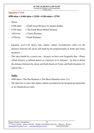 IN THE ALMIGHTY GOD NAME
Through the Mother of God mediation
I do this research
Gerges Francis Tawadrous/
2nd
Course student – physics Faculty – People's Friendship University – Moscow –Russia..
mrwaheid1@yahoo.com mrwaheid@gmail.com +201022532292
74
Equation (7-3-d)
4900 mkm = 0.406 mkm x 12104 = 0.384 mkm x 12756
- Where
- 0.406 mkm = Earth moon Distance At Apogee Radius
- 0.384 mkm = The Earth Moon Orbital Distance.
- 12014 km = Venus Diameter
- 12756 km = Earth Diameter
- Equation no.(7-3-d) shows that, Jupiter orbital circumference effect on the
distances between the moon and Earth by the proportionality to Earth and Venus
diameters –
- This idea should be a correct one – because we have seen frequently that – Planet
orbital distance is defined almost as a function in its diameter – by that to define
the distance between the moon and Earth based on Venus and Earth diameters it's
logical idea –
- Notice
- 4900 mkm = The Sun Diameter x The Moon Diameter (error 1%)
- The data tries to show that Jupiter orbital circumference be designed geometrically
as we should discuss later.
 