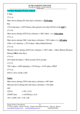 IN THE ALMIGHTY GOD NAME
Through the Mother of God mediation
I do this research
Gerges Francis Tawadrous/
2nd
Course student – physics Faculty – People's Friendship University – Moscow –Russia..
mrwaheid1@yahoo.com mrwaheid@gmail.com +201022532292
75
7-4 Mars Rotation Period Analysis
I- Data
(7-4- a)
Mars moves during (84 solar days) a distance = 174.9 mkm
But
174.9 solar days = 4197.8 hours (this period is less than 4222.6 h with 24.8 h)
(7-4- b)
Mars moves during (4222.6 h) a distance = 366.3 mkm = π x 116.6 mkm
(7-4- c)
Mars moves during (366.3 solar days) a distance = 763.4 mkm = π x 243 mkm
(760 s x 0.3 mkm/sec = 227.9 mkm = Mars Orbital Period)
(7-4- d)
Mercury moves during (4222.6 h) a distance = 720.7 mkm = Mars Motion Distance
During (346.1 solar days)
(7-4- e)
(672 mkm/ 84 mkm) = 196.8 seconds /24.6 seconds
(7-4- f)
720.7 mkm = 4.095 mkm/day x 175.94 day = 4.197 mkm x 171.7
(7-4- g)
654.9 x 24 h =24.6h x 639
Notice
Mars moves during (329.9 solar days) a distance = 687 mkm
Mercury moves during (84 solar days) a distance = 344 mkm
and
4222.6 = 193 x 21.8
2550973 km = 116750 km x 21.8
344 = 4.095 x 84 = 3.91 x 88
 