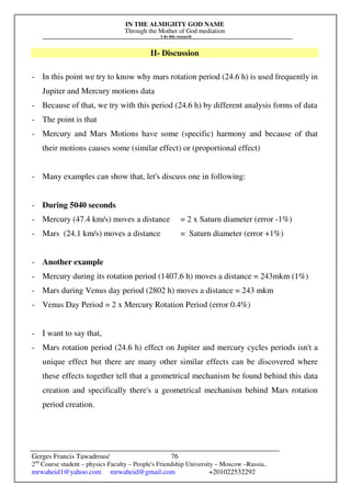 IN THE ALMIGHTY GOD NAME
Through the Mother of God mediation
I do this research
Gerges Francis Tawadrous/
2nd
Course student – physics Faculty – People's Friendship University – Moscow –Russia..
mrwaheid1@yahoo.com mrwaheid@gmail.com +201022532292
76
II- Discussion
- In this point we try to know why mars rotation period (24.6 h) is used frequently in
Jupiter and Mercury motions data
- Because of that, we try with this period (24.6 h) by different analysis forms of data
- The point is that
- Mercury and Mars Motions have some (specific) harmony and because of that
their motions causes some (similar effect) or (proportional effect)
- Many examples can show that, let's discuss one in following:
- During 5040 seconds
- Mercury (47.4 km/s) moves a distance = 2 x Saturn diameter (error -1%)
- Mars (24.1 km/s) moves a distance = Saturn diameter (error +1%)
- Another example
- Mercury during its rotation period (1407.6 h) moves a distance = 243mkm (1%)
- Mars during Venus day period (2802 h) moves a distance = 243 mkm
- Venus Day Period = 2 x Mercury Rotation Period (error 0.4%)
- I want to say that,
- Mars rotation period (24.6 h) effect on Jupiter and mercury cycles periods isn't a
unique effect but there are many other similar effects can be discovered where
these effects together tell that a geometrical mechanism be found behind this data
creation and specifically there's a geometrical mechanism behind Mars rotation
period creation.
 