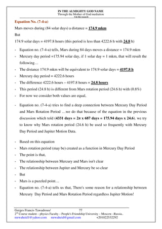 IN THE ALMIGHTY GOD NAME
Through the Mother of God mediation
I do this research
Gerges Francis Tawadrous/
2nd
Course student – physics Faculty – People's Friendship University – Moscow –Russia..
mrwaheid1@yahoo.com mrwaheid@gmail.com +201022532292
77
Equation No. (7-4-a)
Mars moves during (84 solar days) a distance = 174.9 mkm
But
174.9 solar days = 4197.8 hours (this period is less than 4222.6 h with 24.8 h)
- Equation no. (7-4-a) tells, Mars during 84 days moves a distance = 174.9 mkm
- Mercury day period =175.94 solar day, if 1 solar day = 1 mkm, that will result the
following…
- The distance 174.9 mkm will be equivalent to 174.9 solar days = 4197.8 h
- Mercury day period = 4222.6 hours
- The difference 4222.6 hours – 4197.8 hours = 24.8 hours
- This period (24.8 h) is different from Mars rotation period (24.6 h) with (0.8%)
- For now we consider both values are equal,
- Equation no. (7-4-a) tries to find a deep connection between Mercury Day Period
and Mars Rotation Period …we do that because of the equation in the previous
discussion which told (4331 days = 2π x 687 days = 175.94 days x 24.6). we try
to know why Mars rotation period (24.6 h) be used so frequently with Mercury
Day Period and Jupiter Motion Data.
- Based on this equation
- Mars rotation period (may be) created as a function in Mercury Day Period
- The point is that,
- The relationship between Mercury and Mars isn't clear
- The relationship between Jupiter and Mercury be so clear
- But
- Mars is a puzzled point…
- Equation no. (7-4-a) tells us that, There's some reason for a relationship between
Mercury Day Period and Mars Rotation Period regardless Jupiter Motion!
 