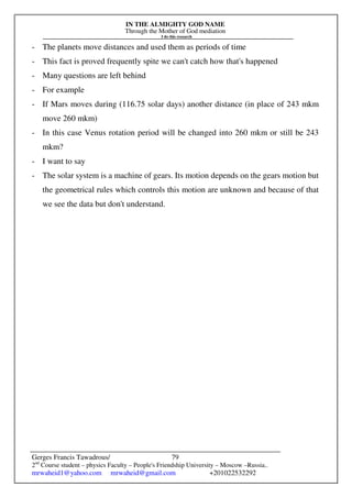 IN THE ALMIGHTY GOD NAME
Through the Mother of God mediation
I do this research
Gerges Francis Tawadrous/
2nd
Course student – physics Faculty – People's Friendship University – Moscow –Russia..
mrwaheid1@yahoo.com mrwaheid@gmail.com +201022532292
79
- The planets move distances and used them as periods of time
- This fact is proved frequently spite we can't catch how that's happened
- Many questions are left behind
- For example
- If Mars moves during (116.75 solar days) another distance (in place of 243 mkm
move 260 mkm)
- In this case Venus rotation period will be changed into 260 mkm or still be 243
mkm?
- I want to say
- The solar system is a machine of gears. Its motion depends on the gears motion but
the geometrical rules which controls this motion are unknown and because of that
we see the data but don't understand.
 
