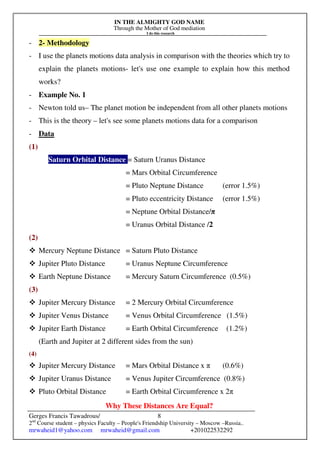 IN THE ALMIGHTY GOD NAME
Through the Mother of God mediation
I do this research
Gerges Francis Tawadrous/
2nd
Course student – physics Faculty – People's Friendship University – Moscow –Russia..
mrwaheid1@yahoo.com mrwaheid@gmail.com +201022532292
8
- 2- Methodology
- I use the planets motions data analysis in comparison with the theories which try to
explain the planets motions- let's use one example to explain how this method
works?
- Example No. 1
- Newton told us– The planet motion be independent from all other planets motions
- This is the theory – let's see some planets motions data for a comparison
- Data
(1)
Saturn Orbital Distance = Saturn Uranus Distance
= Mars Orbital Circumference
= Pluto Neptune Distance (error 1.5%)
= Pluto eccentricity Distance (error 1.5%)
= Neptune Orbital Distance/π
= Uranus Orbital Distance /2
(2)
 Mercury Neptune Distance = Saturn Pluto Distance
 Jupiter Pluto Distance = Uranus Neptune Circumference
 Earth Neptune Distance = Mercury Saturn Circumference (0.5%)
(3)
 Jupiter Mercury Distance = 2 Mercury Orbital Circumference
 Jupiter Venus Distance = Venus Orbital Circumference (1.5%)
 Jupiter Earth Distance = Earth Orbital Circumference (1.2%)
(Earth and Jupiter at 2 different sides from the sun)
(4)
 Jupiter Mercury Distance = Mars Orbital Distance x π (0.6%)
 Jupiter Uranus Distance = Venus Jupiter Circumference (0.8%)
 Pluto Orbital Distance = Earth Orbital Circumference x 2π
Why These Distances Are Equal?
 